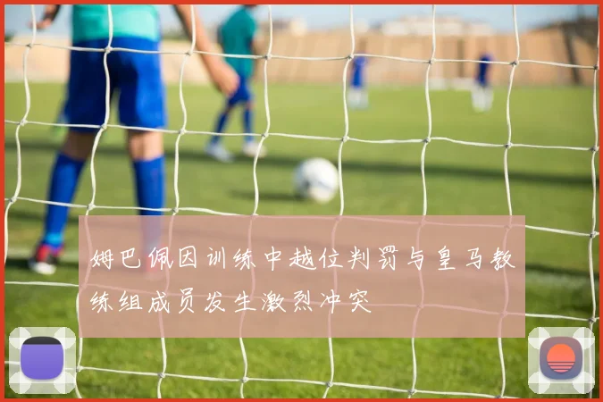 姆巴佩因训练中越位判罚与皇马教练组成员发生激烈冲突