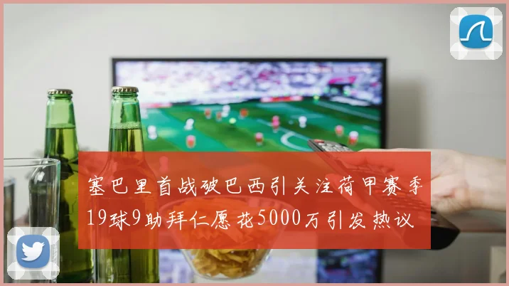 塞巴里首战破巴西引关注荷甲赛季19球9助拜仁愿花5000万引发热议