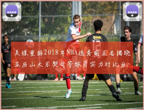 美媒重排2018年NBA选秀前五名揭晓亚历山大东契奇等球员实力对比分析