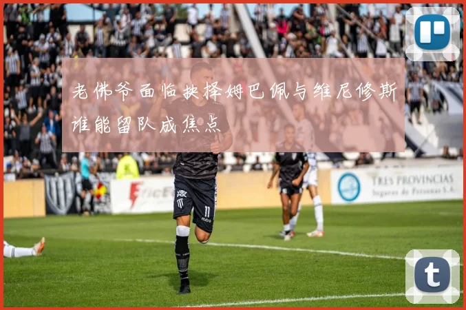 老佛爷面临抉择姆巴佩与维尼修斯谁能留队成焦点