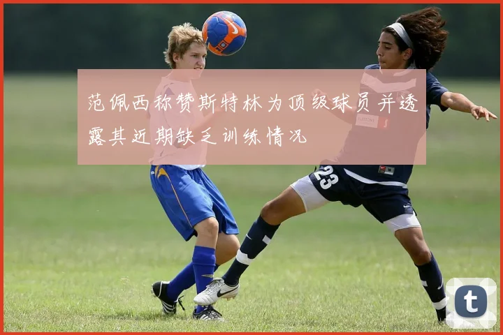 范佩西称赞斯特林为顶级球员并透露其近期缺乏训练情况
