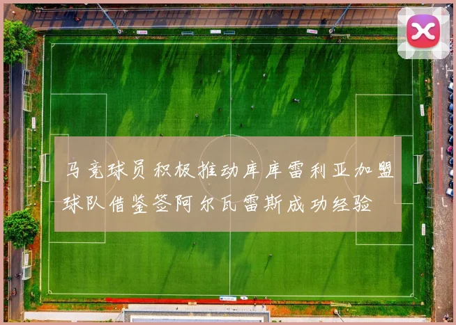 马竞球员积极推动库库雷利亚加盟球队借鉴签阿尔瓦雷斯成功经验