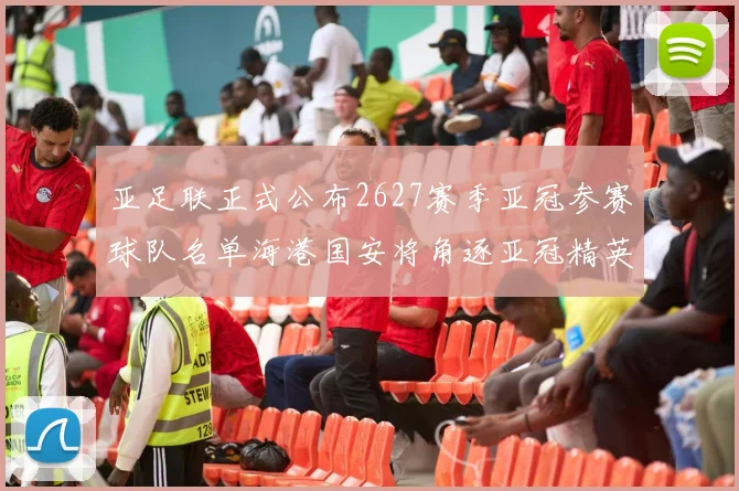 亚足联正式公布2627赛季亚冠参赛球队名单海港国安将角逐亚冠精英联赛