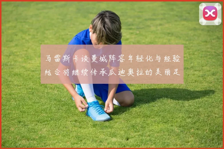 马雷斯卡谈曼城阵容年轻化与经验结合将继续传承瓜迪奥拉的美丽足球理念
