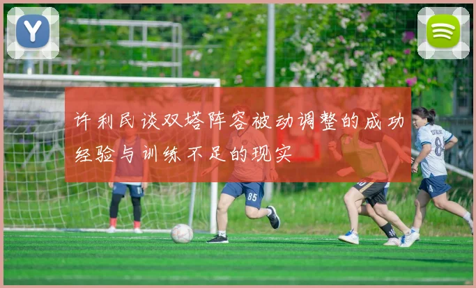许利民谈双塔阵容被动调整的成功经验与训练不足的现实