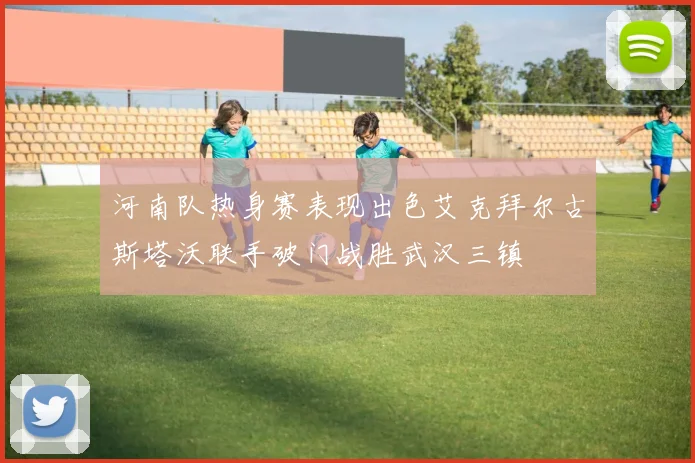 河南队热身赛表现出色艾克拜尔古斯塔沃联手破门战胜武汉三镇
