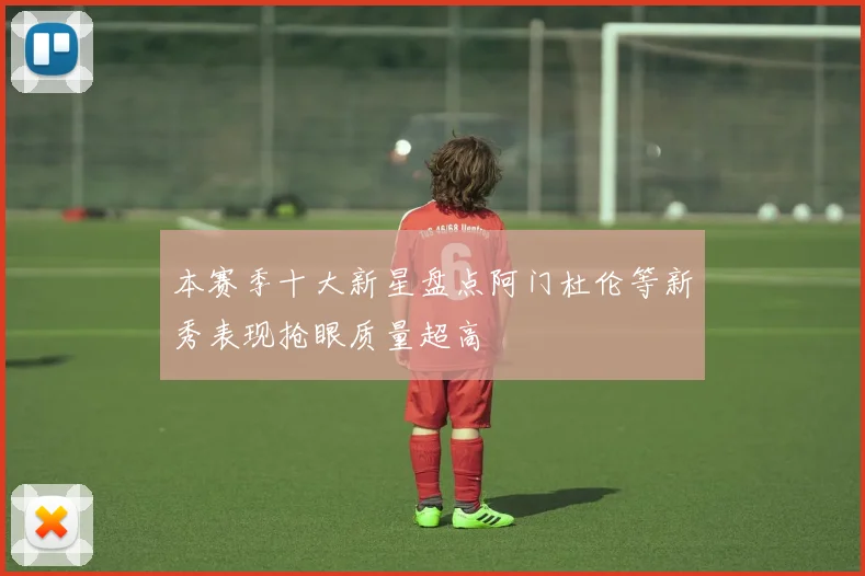 本赛季十大新星盘点阿门杜伦等新秀表现抢眼质量超高