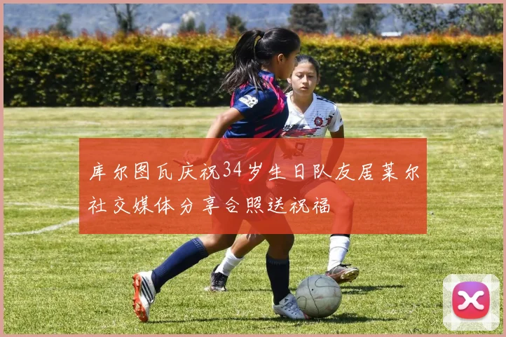 库尔图瓦庆祝34岁生日队友居莱尔社交媒体分享合照送祝福