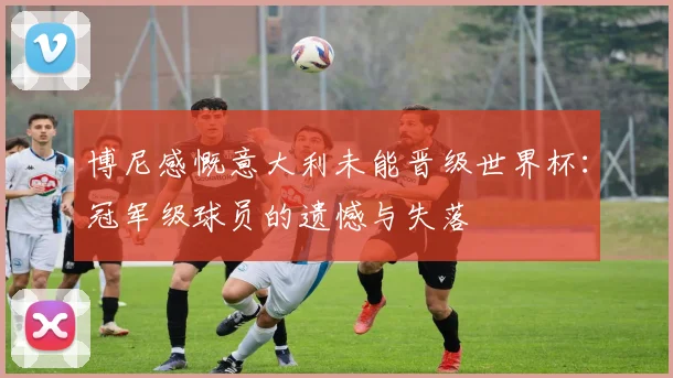 博尼感慨意大利未能晋级世界杯：冠军级球员的遗憾与失落