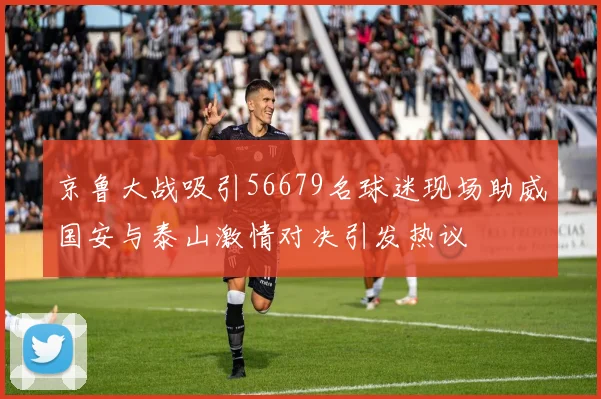 京鲁大战吸引56679名球迷现场助威国安与泰山激情对决引发热议