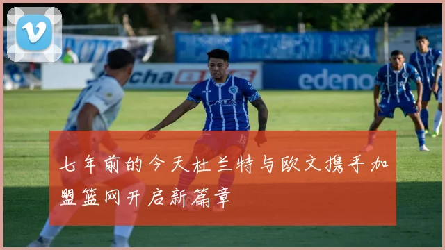 七年前的今天杜兰特与欧文携手加盟篮网开启新篇章