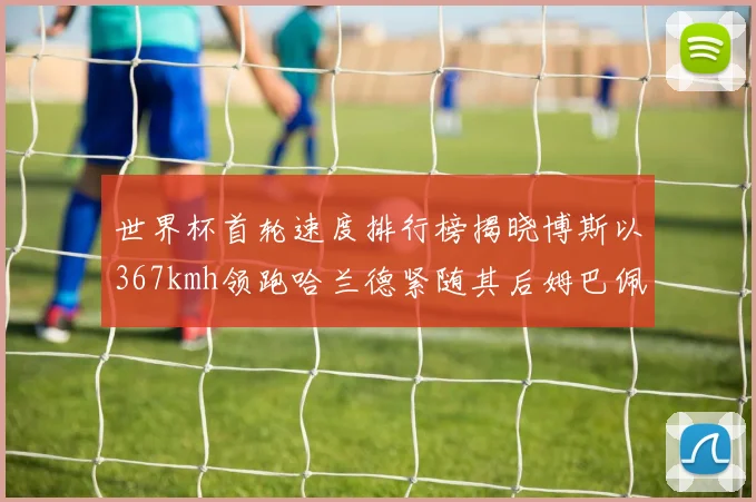 世界杯首轮速度排行榜揭晓博斯以367kmh领跑哈兰德紧随其后姆巴佩位列第九
