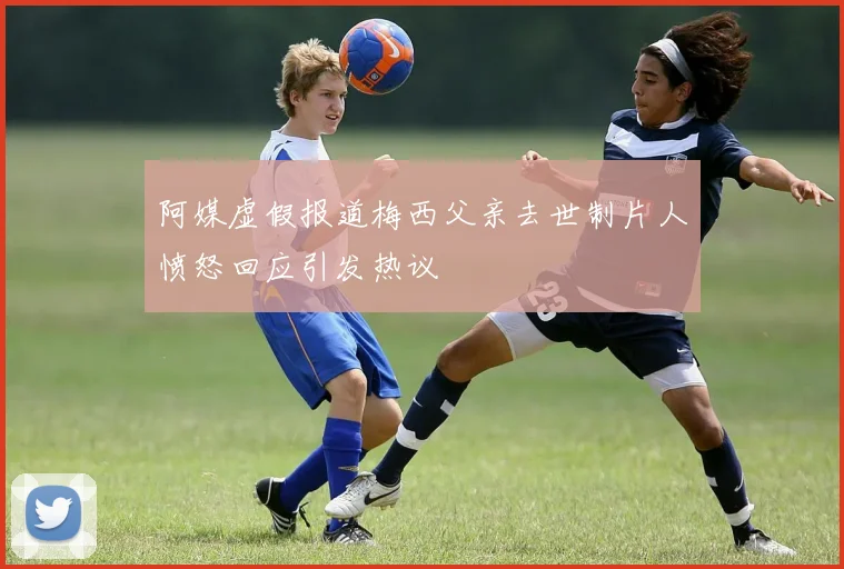 阿媒虚假报道梅西父亲去世制片人愤怒回应引发热议