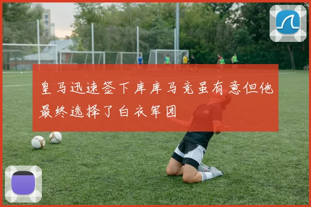 皇马迅速签下库库马竞虽有意但他最终选择了白衣军团