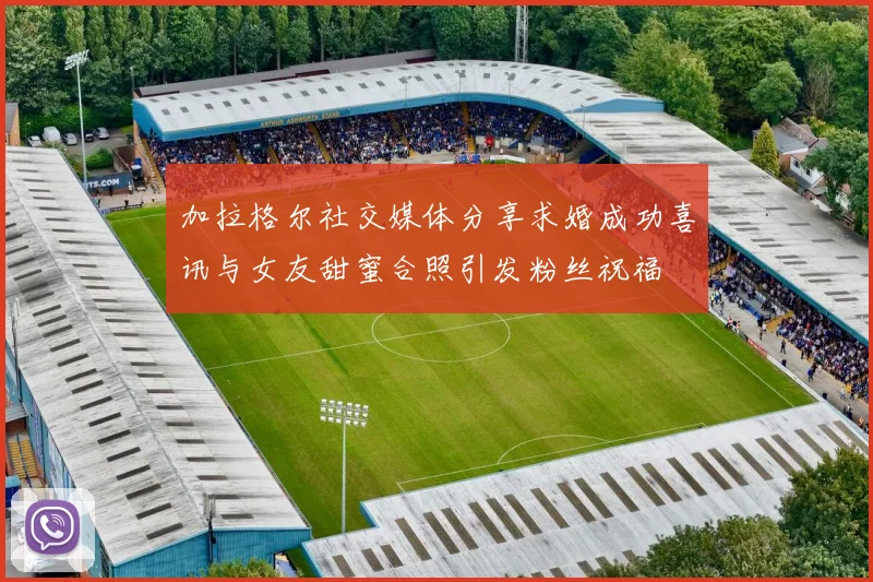 加拉格尔社交媒体分享求婚成功喜讯与女友甜蜜合照引发粉丝祝福