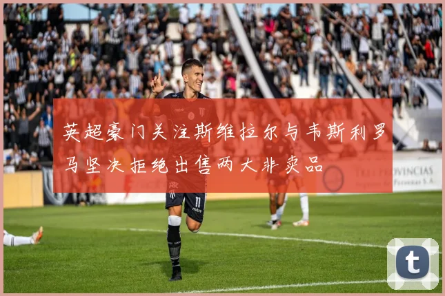 英超豪门关注斯维拉尔与韦斯利罗马坚决拒绝出售两大非卖品