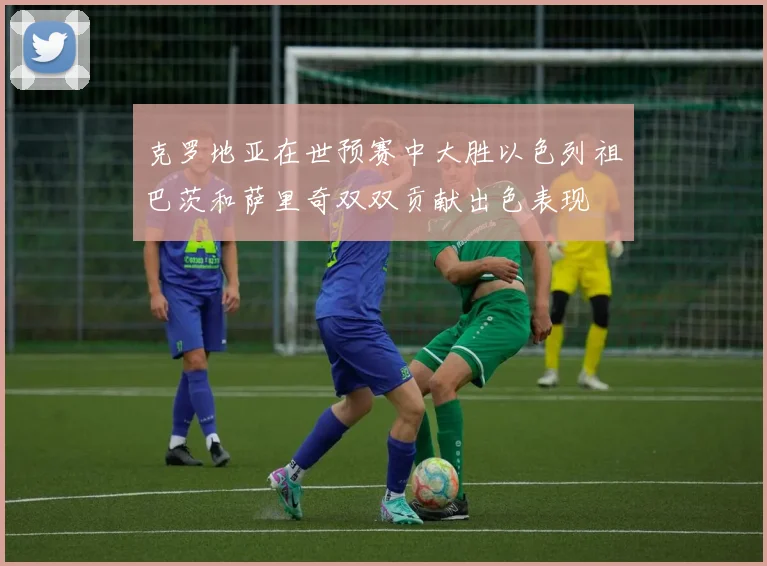 克罗地亚在世预赛中大胜以色列祖巴茨和萨里奇双双贡献出色表现