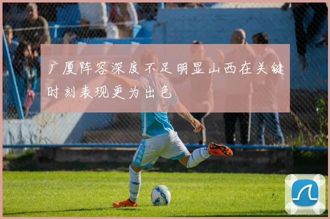 广厦阵容深度不足明显山西在关键时刻表现更为出色