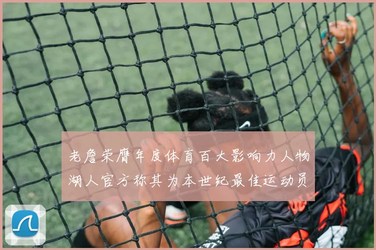 老詹荣膺年度体育百大影响力人物湖人官方称其为本世纪最佳运动员