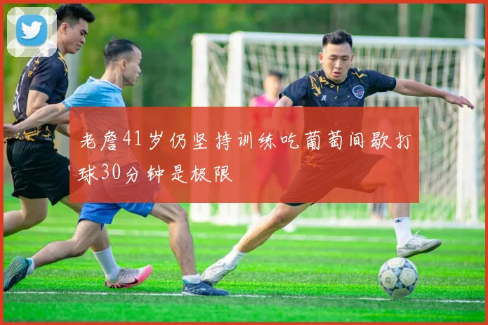 老詹41岁仍坚持训练吃葡萄间歇打球30分钟是极限