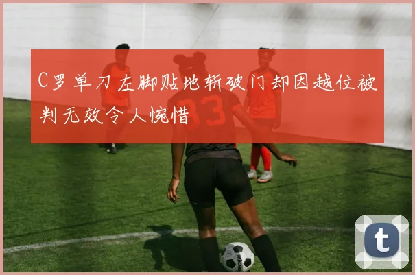 C罗单刀左脚贴地斩破门却因越位被判无效令人惋惜