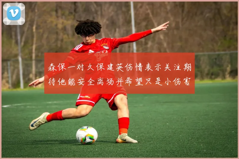 森保一对久保建英伤情表示关注期待他能安全离场并希望只是小伤害