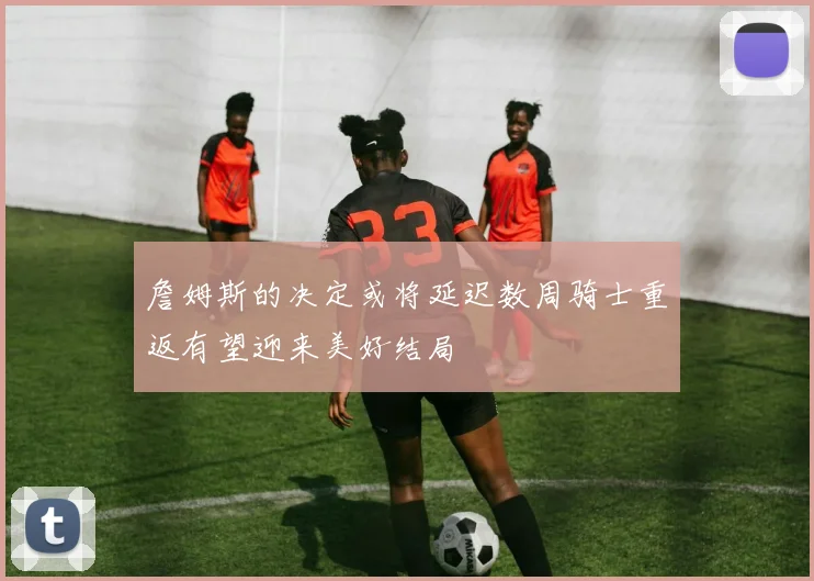 詹姆斯的决定或将延迟数周骑士重返有望迎来美好结局